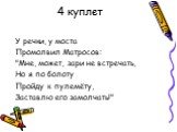 4 куплет. У речки, у моста Промолвил Матросов: "Мне, может, зари не встречать, Но я по болоту Пройду к пулемёту, Заставлю его замолчать!"