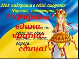 Моя найкраща в світі сторона! Чарівна, неповторна. Україна! Для мене в цілім світі ти одна І рідна, й мила, дорога, єдина! Україна – єдина країна!