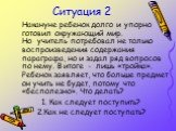 Ситуация 2. Накануне ребенок долго и упорно готовил окружающий мир. Но учитель потребовал не только воспроизведения содержания параграфа, но и задал ряд вопросов по нему. В итоге - лишь «тройка». Ребенок заявляет, что больше предмет он учить не будет, потому что «бесполезно». Что делать? 1. Как след