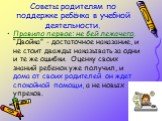 Советы родителям по поддержке ребёнка в учебной деятельности. Правило первое: не бей лежачего. “Двойка” - достаточное наказание, и не стоит дважды наказывать за одни и те же ошибки. Оценку своих знаний ребенок уже получил, и дома от своих родителей он ждет спокойной помощи, а не новых упреков.