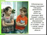 В Белогорском районе проживает 1486 детей дошкольного возраста. 235 из них посещают ДОУ. Процент охвата детей дошкольным образованием по состоянию на 01.10.2008г. – 16% – самый низкий показатель в области