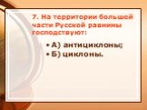 7. На территории большей части Русской равнины господствуют: А) антициклоны; Б) циклоны.