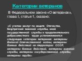 Категории ветеранов. В Федеральном законе «О ветеранах», глава I, статья 1, сказано: «С учетом заслуг по защите Отечества, безупречной военной службы, иной государственной службы и продолжительного добросовестного труда устанавливаются следующие категории ветеранов: ветераны Великой Отечественной во