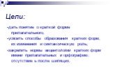 Цели: -дать понятие о краткой форме прилагательного; -усвоить способы образования кратких форм, их изменения и синтаксическую роль; -закрепить нормы акцентологии кратких форм имени прилагательных и орфографию: отсутствие ь после шипящих.