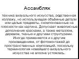 Ассамбляж. техника визуального искусства, родственная коллажу, но использующая объёмные детали или целые предметы, скомпонованные на плоскости как картина. Допускает живописные дополнения красками, а также металлом, деревом, тканью и другими структурами. Иногда применяется и к другим произведениям, 