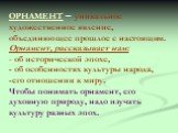 ОРНАМЕНТ – уникальное художественное явление, объединяющее прошлое с настоящим. Орнамент, рассказывает нам: - об исторической эпохе, - об особенностях культуры народа, -его отношении к миру. Чтобы понимать орнамент, его духовную природу, надо изучать культуру разных эпох.