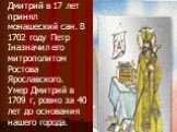 Дмитрий в 17 лет принял монашеский сан. В 1702 году Петр Iназначил его митрополитом Ростова Ярославского. Умер Дмитрий в 1709 г, ровно за 40 лет до основания нашего города.