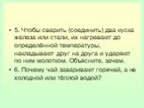 5. Чтобы сварить (соединить) два куска железа или стали, их нагревают до определённой температуры, накладывают друг на друга и ударяют по ним молотком. Объясните, зачем. 6. Почему чай заваривают горячей, а не холодной или тёплой водой?