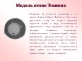 Модель атома Томсона. Опираясь на открытия сделанные в то время, Джозеф Джон Томсон в 1903 году предложил одну из первых моделей строения атома в виде положительно заряженного шара радиусом 10-10 м, в котором «плавают» электроны, нейтрализующие положительный заряд, равномерно распределенный по всему