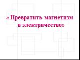 « Превратить магнетизм в электричество»