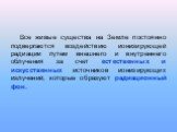 Все живые существа на Земле постоянно подвергаются воздействию ионизирующей радиации путем внешнего и внутреннего облучения за счет естественных и искусственных источников ионизирующих излучений, которые образуют радиационный фон.