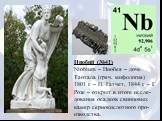 Ниобий (№41) Niobium – Ниобея – дочь Тантала (греч. мифология) 1801 г. – П. Гатчет, 1844 г. – Г. Розе – открыт в итоге иссле-дования осадков свинцовых камер сернокислотного про-изводства.
