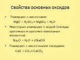 Свойства основных оксидов. Реагируют с кислотами: MgO + H2SO4 = MgSO4 + H2O Некоторые реагируют с водой (оксиды щелочных и щелочно-земельных металлов): Na2O + H2O = 2NaOH Реагируют с кислотными оксидами: CaO + CO2 = CaCO3