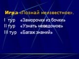 Игра «Познай неизвестное». I тур «Заморочки из бочки» II тур «Узнать неведомое» III тур «Багаж знаний»