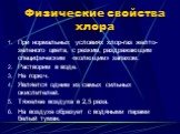 Физические свойства хлора. При нормальных условиях хлор-газ желто-зеленого цвета, с резким, раздражающим специфическим «колющим» запахом. Растворим в воде. Не горюч. Является одним из самых сильных окислителей. Тяжелее воздуха в 2,5 раза. На воздухе образует с водяными парами белый туман.