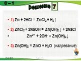 1) Zn + 2HCl = ZnCl2 + H2↑ 2) ZnCl2 + 2NaOH = Zn(OH)2↓ + 2NaCl Zn2+ + 2OH- = Zn(OH)2↓ 3) Zn(OH)2 = ZnO + H2O (нагревание). 7