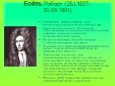 Бойль Роберт (25.I.1627–30.XII.1691). Английский физик и химик, член Лондонского королевского общества. Научная деятельность посвящена обоснованию экспериментального метода в физике и химии и развитию атомистической теории. Его исследования способствовали становлению химии как науки. В результате из