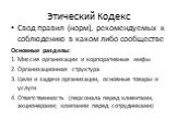 Этический Кодекс. Свод правил (норм), рекомендуемых к соблюдению в каком либо сообществе Основные разделы: 1. Миссия организации и корпоративные мифы 2. Организационная структура 3. Цели и задачи организации, основные товары и услуги 4. Ответственность (персонала перед клиентами, акционерами; компан