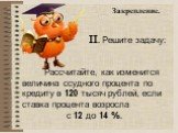 Закрепление. II. Решите задачу: Рассчитайте, как изменится величина ссудного процента по кредиту в 120 тысяч рублей, если ставка процента возросла с 12 до 14 %.