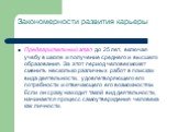 Закономерности развития карьеры. Предварительный этап до 25 лет, включая учебу в школе и получение среднего и высшего образования. За этот период человек может сменить несколько различных работ в поисках вида деятельности, удовлетворяющего его потребности и отвечающего его возможностям. Если он сраз