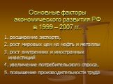 Основные факторы экономического развития РФ в 1999 – 2007 гг. 1. расширение экспорта, 2. рост мировых цен на нефть и металлы 3. рост внутренних и иностранных инвестиций 4. увеличение потребительского спроса, 5. повышение производительности труда
