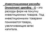 Инвестиционные расходы (investment spending - I) – это расходы фирм на покупку инвестиционных товаров. Под инвестиционными товарами понимаются товары, увеличивающие запас капитала.