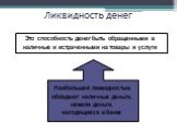 Ликвидность денег. Это способность денег быть обращенными в наличные и истраченными на товары и услуги. Наибольшей ликвидностью обладают наличные деньги, нежели деньги, находящиеся в банке