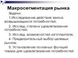 Макросегментация рынка. Задачи: 1.Исследование действия закона возвышающихся потребностей; 2. Исслед. степени удовлетворения потребностей; 3. Исслед. возможностей изготовителя; 4. Предворительный выбор целевых рынков; 5. Установление основных функций товара для удовлетворения потребностей