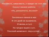 Неказиста, шишковата, а придет на стол она Скажут весело ребята: «Ну, рассыпчата, вкусна!» __ Закопали в землю в мае И сто дней не вынимали. И зелен, и густ На грядке вырос куст. Покопай немножко: под кустом …