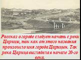Рассказ о городе следует начать с реки Царицы, так как от этого названия произошло имя города Царицын. Так река Царица выглядела в начале 20-го века.
