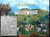 Голливуд — район Лос-Анджелеса, расположенный к северо-западу от центра города. Традиционно Голливуд ассоциируется с американской киноиндустрией, поскольку в этом районе находится много киностудий и живут многие известные киноактёры.