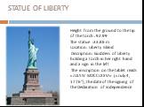 STATUE OF LIBERTY. Height from the ground to the tip of the torch : 92.99 The statue :33.86 m Location: Liberty Island Discription: Goddess of Liberty holding a torch in her right hand and a sign in the left The inscription on the tablet reads «JULY IV MDCCLXXVI» («July 4, 1776"), the date of t