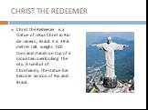 CHRIST THE REDEEMER. Christ the Redeemer is a statue of Jesus Christ in Rio de Janeiro, Brazil. It is 39.6 metres tall, weighs 700 tons and stands on top of a mountain overlooking the city. A symbol of Christianity, the statue has become an icon of Rio and Brazil.