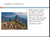 MACHU PICCHU. Machu Picchu is an Inca city high in the Andes Mountains of Peru. The Spanish conquistadors destroyed other Inca cities, but never found Machu Picchu. It was only discovered in 1911.