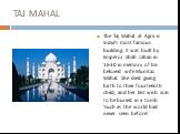 TAJ MAHAL. The Taj Mahal at Agra is India's most famous building. It was built by Emperor Shah Jahan in 1630 in memory of his beloved wife Mumtaz Mahal. She died giving birth to their fourteenth child, and her last wish was to be buried in a tomb ‘such as the world had never seen before’.