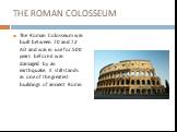 THE ROMAN COLOSSEUM. The Roman Colosseum was built between 70 and 72 AD and was in use for 500 years before it was damaged by an earthquake. It still stands as one of the greatest buildings of ancient Rome.