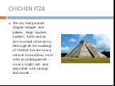 CHICHEN ITZA. The city had pyramid-shaped temples and palaces, large squares, markets, baths and an astronomical observatory. Although all the buildings of Chichen Itza are now a natural stone colour, most were probably painted - some a bright red - and decorated with carvings and murals.