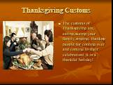 Thanksgiving Customs. The customs of Thanksgiving are, eating,seeing your family,singing, thanking people for coming over and coming to their celebration! It is a thankful holiday!
