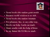 Some books the readers great enrich Because world wisdom is so rich. Some books the readers intertain For pleasure, fun, in any other way. Books me help, books me teach. Great results with the help of them In my future life I’d like to reach.