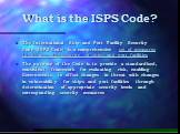 What is the ISPS Code? The International Ship and Port Facility Security Code (ISPS Code) is a comprehensive set of measures to enhance the security of ships and port facilities The purpose of the Code is to provide a standardised, consistent framework for evaluating risk, enabling Governments to of