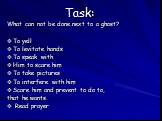 Task: What can not be done next to a ghost? To yell To levitate hands To speak with Him to scare him To take pictures To interfere with him Scare him and prevent to do to, that he wants. Read prayer