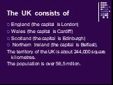 The UK consists of. England (the capital is London) Wales (the capital is Cardiff) Scotland (the capital is Edinburgh) Northern Ireland (the capital is Belfast). The territory of the UK is about 244,000 square kilometres. The population is over 56,5 million.