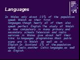 Languages. In Wales only about 19% of the population speak Welsh as their first languages,though hearly all of them also speak perfect English.The study of Welsh is now compulsory in many primary and secondary schools.Television and radio services in Wales give about half their time to languages pro