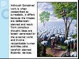 Although Gonsalves' work is often categorized as surrealistic, it differs because the images are deliberately planned and result from conscious thought. Ideas are largely generated by the external world and involve recognizable human activities, using carefully planned illusionist devices.