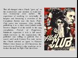That all changed when Chuck "gave up" on the mainstream and decided to make his next manuscript even darker. The experience of working in terminally ill hospice and becoming a member of the Cacophony Society was the basis. Fight Club came into existence. After initially publishing it as a 