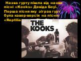 Назва гурту пішла від назви пісні «Kooks» Девіда Боуї. Перша пісня яку зіграв гурт була кавер-версія на пісню «Reptilia» гурту The Strokes.