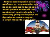 Записавши перший демо-альбом гурт отримав багато пропозицій від продюсерів і записуючих компаній. Не пройшло і трьох місяців з моменту утворення гурту, як був підписаний контракт з Virgin Records 2005 року.