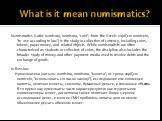 What is it mean numismatics? Numismatics (Latin: numisma, nomisma, "coin"; from the Greek: νομίζειν nomízein, "to use according to law") is the study or collection of currency, including coins, tokens, paper money, and related objects. While numismatists are often characterized a