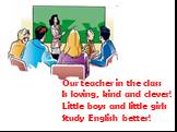 Our teacher in the class Is loving, kind and clever! Little boys and little girls Study English better!