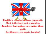 English is needed all over the world. That is the fact, not a wonder. Teacher’s instructions are better than gold. Gentlemen, see you in London!